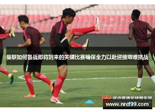 曼联如何备战即将到来的关键比赛确保全力以赴迎接艰难挑战