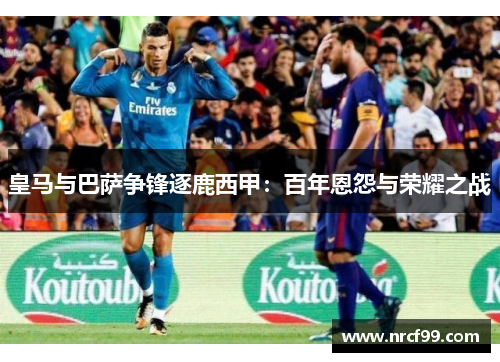 皇马与巴萨争锋逐鹿西甲：百年恩怨与荣耀之战