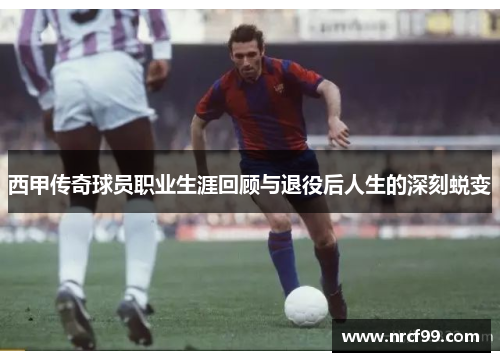 西甲传奇球员职业生涯回顾与退役后人生的深刻蜕变