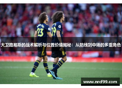 大卫路易斯的战术解析与位置价值揭秘：从防线到中场的多重角色